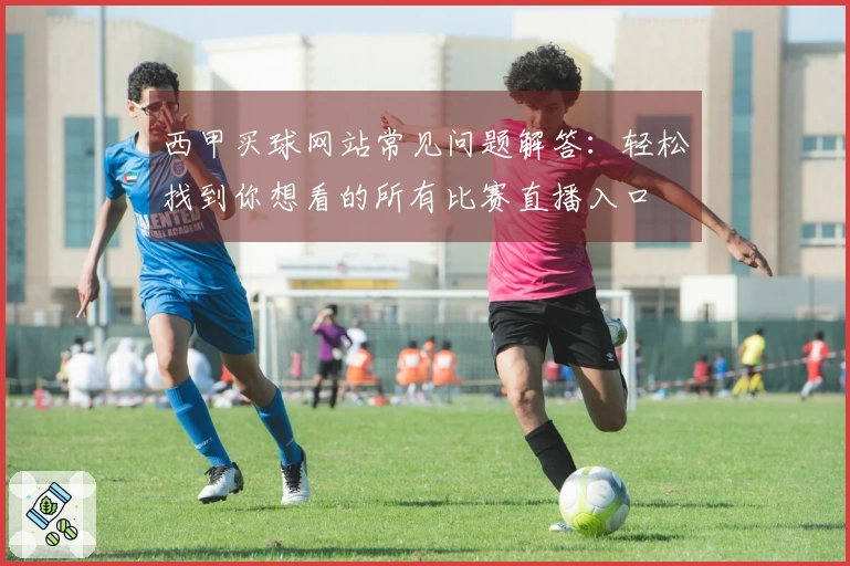 西甲买球网站常见问题解答：轻松找到你想看的所有比赛直播入口