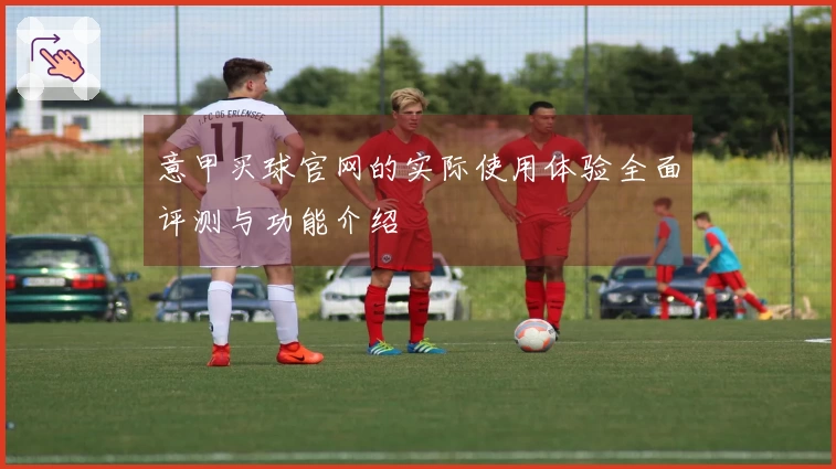 意甲买球官网的实际使用体验全面评测与功能介绍