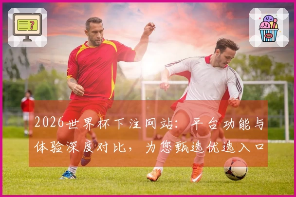 2026世界杯下注网站：平台功能与体验深度对比，为您甄选优选入口
