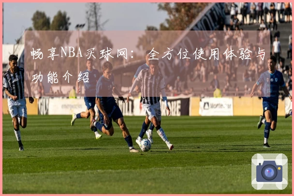 畅享NBA买球网：全方位使用体验与功能介绍