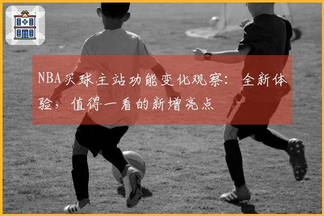NBA买球主站功能变化观察：全新体验，值得一看的新增亮点